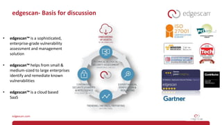 edgescan- Basis for discussion
• edgescan™ is a sophisticated,
enterprise-grade vulnerability
assessment and management
solution
• edgescan™ helps from small &
medium-sized to large enterprises
identify and remediate known
vulnerabilities
• edgescan™ is a cloud based
SaaS
 
