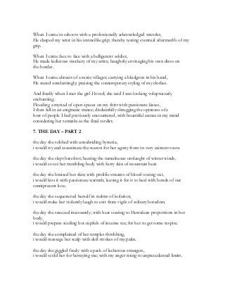 When I came in cahoots with a professionally acknowledged wrestler,
He clasped my wrist in his invincible grip; thereby testing eventual aftermath's of my
grip.
When I came face to face with a belligerent soldier,
He made ludicrous mockery of my attire; haughtily envisaging his own dress on
the border.
When I came abreast of a rustic villager; carrying a bludgeon in his hand,
He stared unrelentingly; praising the contemporary styling of my clothes.
And finally when I met the girl I loved; she said I was looking voluptuously
enchanting,
Flooding a myriad of open spaces on my shirt with passionate kisses,
I then fell in an enigmatic trance; disdainfully shrugging the opinions of a
host of people I had previously encountered, with bountiful arenas in my mind
considering her remarks as the final verdict.
7. THE DAY – PART 2
the day she sobbed with unsubsiding hysteria,
i would try and assassinate the reason for her agony from its very existent roots.
the day she slept barefoot; bearing the tumultuous onslaught of winter winds,
i would cover her trembling body with furry skin of mountain bear.
the day she bruised her skin; with prolific streams of blood oozing out,
i would kiss it with passionate warmth; leaving it for it to heal with bonds of our
omnipresent love.
the day she sequestered herself in realms of isolation,
i would make her violently laugh to exit from vigils of solitary boredom.
the day she sneezed incessantly; with heat soaring to Herculean proportions in her
body,
i would prepare sizzling hot cupfuls of incense tea; for her to get some respite.
the day she complained of her temples throbbing,
i would massage her scalp with deft strokes of my palm.
the day she giggled freely with a pack of lecherous strangers,
i would scold her for betraying me; with my anger rising to unprecedented limits.
 