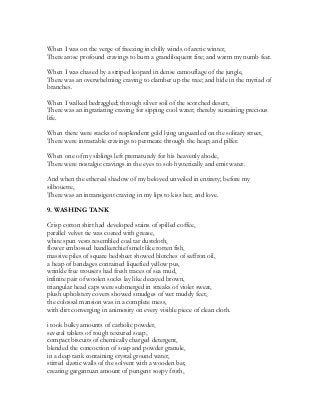 When I was on the verge of freezing in chilly winds of arctic winter,
There arose profound cravings to burn a grandiloquent fire; and warm my numb feet.
When I was chased by a striped leopard in dense camouflage of the jungle,
There was an overwhelming craving to clamber up the tree; and hide in the myriad of
branches.
When I walked bedraggled; through silver soil of the scorched desert,
There was an ingratiating craving for sipping cool water; thereby sustaining precious
life.
When there were stacks of resplendent gold lying unguarded on the solitary street,
There were intractable cravings to permeate through the heap; and pilfer.
When one of my siblings left prematurely for his heavenly abode,
There were nostalgic cravings in the eyes to sob hysterically and emit water.
And when the ethereal shadow of my beloved unveiled in entirety; before my
silhouette,
There was an intransigent craving in my lips to kiss her; and love.
9. WASHING TANK
Crisp cotton shirt had developed stains of spilled coffee,
parallel velvet tie was coated with grease,
white spun vests resembled coal tar dustcloth,
flower embossed handkerchief smelt like rotten fish,
massive piles of square bedsheet showed blotches of saffron oil,
a heap of bandages contained liquefied yellow pus,
wrinkle free trousers had fresh traces of sea mud,
infinite pair of woolen socks lay like decayed brown,
triangular head caps were submerged in streaks of violet sweat,
plush upholstery covers showed smudges of wet muddy feet,
the colossal mansion was in a complete mess,
with dirt converging in animosity on every visible piece of clean cloth.
i took bulky amounts of carbolic powder,
several tablets of rough textured soap,
compact biscuits of chemically charged detergent,
blended the concoction of soap and powder granule,
in a deep tank containing crystal ground water,
stirred elastic walls of the solvent with a wooden bat,
creating gargantuan amount of pungent soapy froth,
 