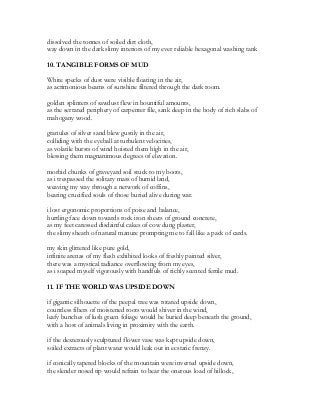 dissolved the tonnes of soiled dirt cloth,
way down in the dark slimy interiors of my ever reliable hexagonal washing tank
10. TANGIBLE FORMS OF MUD
White specks of dust were visible floating in the air,
as acrimonious beams of sunshine filtered through the dark room.
golden splinters of sawdust flew in bountiful amounts,
as the serrated periphery of carpenter file, sank deep in the body of rich slabs of
mahogany wood.
granules of silver sand blew gustily in the air,
colliding with the eyeball at turbulent velocities,
as volatile bursts of wind hoisted them high in the air,
blessing them magnanimous degrees of elevation.
morbid chunks of graveyard soil stuck to my boots,
as i trespassed the solitary mass of humid land,
weaving my way through a network of coffins,
bearing crucified souls of those buried alive during war.
i lost ergonomic proportions of poise and balance,
hurtling face down towards rock iron sheets of ground concrete,
as my feet caressed disdainful cakes of cow dung plaster,
the slimy sheath of natural manure prompting me to fall like a pack of cards.
my skin glittered like pure gold,
infinite arenas of my flesh exhibited looks of freshly painted silver,
there was a mystical radiance overflowing from my eyes,
as i soaped myself vigorously with handfuls of richly scented fertile mud.
11. IF THE WORLD WAS UPSIDE DOWN
if gigantic silhouette of the peepal tree was rotated upside down,
countless fibers of moistened roots would shiver in the wind,
leafy bunches of lush green foliage would be buried deep beneath the ground,
with a host of animals living in proximity with the earth.
if the dexterously sculptured flower vase was kept upside down,
soiled extracts of plant water would leak out in ecstatic frenzy.
if conically tapered blocks of the mountain were inverted upside down,
the slender nosed tip would refrain to bear the onerous load of hillock,
 