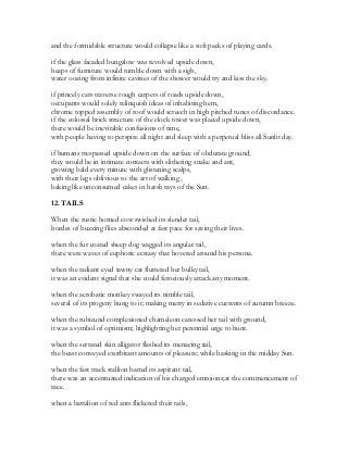 and the formidable structure would collapse like a soft packs of playing cards.
if the glass facaded bungalow was revolved upside down,
heaps of furniture would tumble down with a sigh,
water oozing from infinite cavities of the shower would try and kiss the sky.
if princely cars traverse rough carpets of roads upside down,
occupants would solely relinquish ideas of inhabiting hem,
chrome topped assembly of roof would screech in high pitched tunes of discordance.
if the colossal brick structure of the clock tower was placed upside down,
there would be inevitable confusions of time,
with people having to perspire all night and sleep with a perpetual bliss all Sunlit day.
if humans trespassed upside down on the surface of obdurate ground,
they would be in intimate contacts with slithering snake and ant,
growing bald every minute with glistening scalps,
with their legs oblivious to the art of walking ,
baking like unconsumed cakes in harsh rays of the Sun.
12. TAILS
When the rustic horned cow swished its slender tail,
hordes of buzzing flies absconded at fast pace for saving their lives.
when the fur coated sheep dog wagged its angular tail,
there were waves of euphoric ecstasy that hovered around his persona.
when the radiant eyed tawny cat fluttered her bulky tail,
it was an evident signal that she could ferociously attack any moment.
when the acrobatic monkey swayed its nimble tail,
several of its progeny hung to it; making merry in sedative currents of autumn breeze.
when the rubicund complexioned chameleon caressed her tail with ground,
it was a symbol of optimism; highlighting her perennial urge to hunt.
when the serrated skin alligator flashed its menacing tail,
the beast conveyed exorbitant amounts of pleasure; while basking in the midday Sun.
when the fast track stallion batted its aspirant tail,
there was an accentuated indication of his charged emtoions;at the commencement of
race.
when a battalion of red ants flickered their tails,
 