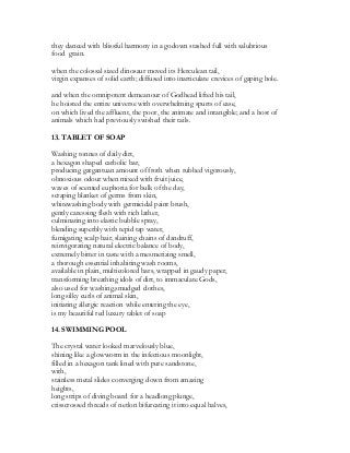 they danced with blissful harmony in a godown stashed full with salubrious
food grain.
when the colossal sized dinosaur moved its Herculean tail,
virgin expanses of solid earth; diffused into inarticulate crevices of gaping hole.
and when the omnipotent demeanour of Godhead lifted his tail,
he hoisted the entire universe with overwhelming spurts of ease,
on which lived the affluent, the poor, the animate and intangible; and a host of
animals which had previously swished their tails.
13. TABLET OF SOAP
Washing tonnes of daily dirt,
a hexagon shaped carbolic bar,
producing gargantuan amount of froth when rubbed vigorously,
obnoxious odour when mixed with fruit juice,
waves of scented euphoria for bulk of the day,
scraping blanket of germs from skin,
whitewashing body with germicidal paint brush,
gently caressing flesh with rich lather,
culminating into elastic bubble spray,
blending superbly with tepid tap water,
fumigating scalp hair, slaining chains of dandruff,
reinvigorating natural electric balance of body,
extremely bitter in taste with a mesmerizing smell,
a thorough essential inhabiting wash rooms,
available in plain, multicolored bars, wrapped in gaudy paper,
transforming breathing idols of dirt, to immaculate Gods,
also used for washing,smudged clothes,
long silky curls of animal skin,
initiating allergic reaction while entering the eye,
is my beautiful red luxury tablet of soap
14. SWIMMING POOL
The crystal water looked marvelously blue,
shining like a glowworm in the infectious moonlight,
filled in a hexagon tank lined with pure sandstone,
with,
stainless metal slides converging down from amazing
heights,
long strips of diving board for a headlong plunge,
crisscrossed threads of netlon bifurcating it into equal halves,
 