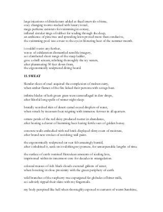 large injections of disinfectant added at fixed intervals of time,
cozy changing rooms stacked with luxury towel,
mega perfume canisters for swimming in ecstasy,
inflated circular rings of rubber for wading through the deep,
an ambience of pine tree and sprawling lawn proved more than conducive,
the swimming pool was a treat to the eye in blistering heat of the summer month.
i couldn't resist any further,
waves of exhilaration dismantled sensible imagery,
as i clambered short rungs of the steep ladder,
gave a shrill scream, relishing thoroughly the icy waters,
after plummeting 50 feet down from,
the ergonomically sculptured diving board.
15. SWEAT
Slender slices of steel acquired the complexion of molten curry,
when amber flames of the fire licked their persona with savage heat.
infinite blades of lush green grass were camouflaged in dew drops,
after blissful long spells of winter night sleep.
brutally scorched skin of desert camel oozed droplets of water,
when struck by incessant heat reigning with immense fervour in all quarters.
ornate petals of the red daisy produced nectar in abundance,
after hosting a cluster of humming bees having fertile sacs of golden honey.
concrete walls embodied with red brick displayed slimy coats of moisture,
after brand new strokes of ravishing wall paint.
the ergonomically sculptured car seat felt amazingly humid,
after i inhabited it, sank on it relishing my posture, for unsurpassable lengths of time.
the surface of earth vomited Herculean amounts of sizzling lava,
imprisoned within its innermost core for decades in strangulation.
colossal masses of rich black clouds excreted gallons of water,
when hovering in close proximity with the green periphery of earth.
wild branches of the raspberry tree expurgated fat globules of bitter milk,
as i adroitly ripped their skins with my fingernails.
my body perspired like hell when thoroughly exposed to currents of warm Sunshine,
 