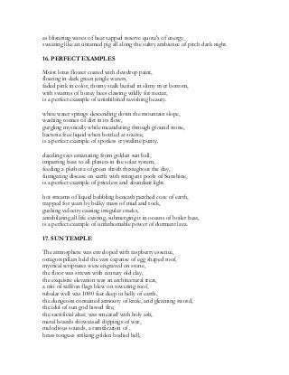 as blistering waves of heat sapped reserve quota's of energy,
sweating like an untamed pig all along the sultry ambience of pitch dark night.
16. PERFECT EXAMPLES
Moist lotus flower coated with dewdrop paint,
floating in dark green jungle waters,
faded pink in color, thorny stalk buried in slimy river bottom,
with swarms of honey bees clawing wildly for nectar,
is a perfect example of uninhibited ravishing beauty.
white water springs descending down the mountain slope,
washing tonnes of dirt in its flow,
gurgling mystically while meandering through ground stone,
bacteria free liquid when bottled at source,
is a perfect example of spotless crystalline purity.
dazzling rays emanating from golden sun ball,
imparting heat to all planets in the solar system,
feeding a plethora of green shrub throughout the day,
fumigating disease on earth with stringent pools of Sunshine,
is a perfect example of priceless and abundant light.
hot streams of liquid bubbling beneath parched core of earth,
trapped for years by bulky mass of mud and rock,
gushing velocity causing irregular cracks,
annihilating all life existing, submerging it in oceans of boiler heat,
is a perfect example of unfathomable power of dormant lava.
17. SUN TEMPLE
The atmosphere was enveloped with raspberry essence,
octagon pillars held the vast expanse of egg shaped roof,
mystical scriptures were engraved on stone,
the floor was strewn with century old clay,
the exquisite elevation was an architectural treat,
a trio of saffron flags blew on towering roof,
tubular well was 1000 feet deep in belly of earth,
the dungeons contained armoury of knife, and gleaming sword,
the idol of sun god hissed fire,
the sacrificial altar, was smeared with holy ash,
metal boards showcased clippings of war,
melodious sounds, a ramification of ,
brass tongues striking golden bodied bell,
 