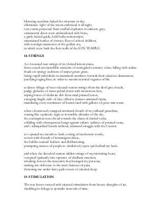 blistering sunshine baked the structure in day,
effeminate light of the moon embraced it all night,
ivory tusks projected from stuffed elephants in crimson grey,
ornamental doors were embroidered with brass,
a grisly haired guide, held bulky manuscripts,
entertained hordes of visitors, fleet of school children,
with nostalgic memories of the golden era,
in which were built the fiery walls of the SUN TEMPLE.
18. STRINGS
As i loosened taut strings of my dotted lemon purse,
there oozed out incredible amounts of corrugated currency coins; falling with sedate
thuds on spongy cushions of carpet green grass,
luring cupid individuals in mammoth numbers towards their salacious demeanour,
pacifying raging fires; in order to sustain mystical vagaries of life.
as dense foliage of trees released venom strings from the devil grey clouds,
pudgy globules of water pelted down with monstrous fury,
wiping traces of obdurate dirt from mud painted leaves,
sweeping fragile tufts of clay; effusive clusters untamed fauna,
inundating every centimeter of barren land with gallons of; pure rain water.
when i dexterously snapped entwined chords of my inflated parachute,
soaring like a princely eagle at invincible altitudes of the sky,
the contraption nose dived towards the chain of chafed rocks,
colliding with obstreperous bangs against stiletto outlines of pointed stone,
and i relinquished breath without; animated struggle with the Creator.
as i opened my mouth to bark a string of incoherent words,
woven with threads of intransigent abuse,
the babble seemed feckless and disillusioning,
prompting masses of people to vindictively spew spit behind my back.
and when she decoded tension ridden strings of my nictitating heart,
i erupted opulently into raptures of ebullient emotion,
rebuking forever the insecurity that besieged my persona,
making me oblivious to the most heinous of pain,
drowning me under furry quilt covers of celestial sleep.
19. STIMULATION
The tree leaves swayed with injected stimulation from breezy draughts of air,
shedding its foliage at sporadic intervals of time.
 