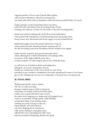 stagnant patches of river water formed silken ripples,
with buoyant stimulation offered by cruising boat,
was lined with white froth in abundance when the boat exceeded barriers of speed.
hungry particles of mud transformed into wet slurry,
when fed with stimulation from the pelting drops of rain,
forming soft cushions of water for the birds to take their morning baths.
feeble men started working with newly discovered exhilaration,
when poked with stimulation of mouthwatering food and spring water,
dreary bones now functioned with fresh supply of newly formed blood.
dilapidated engine of car shot ahead with bursts of speed,
when reinforced with stimulation blend of petrol and oil,
the life bestowing concoction flooding scorched testubes in its engine.
bodies heavily soaked in sleep got boisterously active,
when submerged in volatile stimulations of steaming coffee,
wee hours of the night suddenly came alive,
as black currants of coffee barged open doors of blissful sleep.
we will exit out of nefarious deeds and malpractice,
relinquish the crown of prejudice forever,
breathe air, reminiscent of the era in which we were born,
provided we get conducive stimulations that tickle unexplored avenues of our heart,
give us the omnipresent love we as a community of humans have ever perceived.
20. STEEL BIRD
Waiting majestically on grey tarmac,
100 feet of solid steel mass,
eloquent window panes visible in elevation,
consisting of resistant shatter proof fiber glass,
stubby nose coated with black caps of steel,
the entire body sleeping on a framework of elongated steel,
stuck to an assembly of high quality radial Dunlop,
aerodynamic flaps of protruding wings,
enabling necessary leverage in thin air,
ergonomically soft cabin interior,
seat belts dangling from oval plastic,
bulb arrows leading to emergency exits,
inflated life vests camouflaged in cabin roof,
television monitors displaying altitude and speed,
 