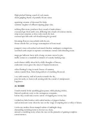 High pitched blaring sound of rock music,
silent gurgling rhyme of partially frozen water.
agonizing screams of deceased for help,
sardonic laughter of affluent sipping grape vine.
rubbing flint stone, produces fiery sound of malevolence,
evacuated gas from earth core, diffusing into clouds of noxious smoke.
crisp noises emanate as shoe soles crush dry leaf,
excreted spit falls with soft thud,kissing the ground.
blooming flowers sway,whistle with the air,
throat chords flex ,on savage consumption of bone meal.
pungent voices echo,when lead match brushes sandpaper corrugations,
scorched earth erupts in raptures on intimate contact with drizzling water.
mega gas balloons burst with a bang, on mere caress by pin,
traffic comes to a standstill at instants of security barking stop.
teeth chatter wildly when hit by chilly draughts of breeze,
exuberant voices greet the onset of tropical monsoon.
white flamingo's sing in rustic breeze of autumn,
sedate sounds float, from dying embers of crackling firewood.
i cry with tenacity, wail in hysteria towards the sky,
pray fervently, to bestow all existing with the sound of omnipresent
happiness
23. SORRY
I inadvertently broke sparkling glass panes; while playing cricket,
blurted a pathetic sorry to the outrageous occupants,
before they could take evasive action of slapping me on my face.
i tickled my little brother with curled strokes of pigeon feather,
said an innocent sorry when he was on the verge of erupting into a volley of abuse.
i woke my mother from tranquil realms of midnight sleep,
demanding ravishing items to devour as a feast,
uttered a condoling sorry; when she was on the pinnacle of gaining complete
consciousness.
 