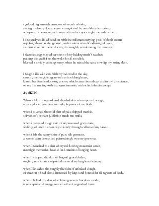 i gulped nightmarish amounts of scotch whisky,
swung my body like a person strangulated by uninhibited emotion,
whispered a down to earth sorry when the cops caught me red-handed.
i brusquely collided head on with the milkman carrying pails of fresh cream,
toppling them on the ground; with rivulets of milk radiating all over,
said iterative numbers of sorry; thoroughly condemning my irate act.
i sketched egg shaped cartoons of my balding math’s teacher,
pasting the graffiti on the walls for all to relish,
blurted a timidly echoing sorry; when he raised the cane to whip my satiny flesh.
i fought like wild cats with my beloved in the day,
causing incorrigible agony to her throbbing heart,
kissed her forehead; saying a sorry which came from deep within my conscience,
to see her smiling with the same intensity with which she first wept.
24. SKIN
When i felt the scarred and abraded skin of unripened orange,
it caused silent tremors in multiple pores of my flesh.
when i touched the cold skin of pale chipped marble,
shivers of dormant jubilation made me smile.
when i caressed rough skin of unprocessed grey stone,
feelings of utter disdain crept slowly through cellars of my blood.
when i felt the satiny skin of pure silk garment,
a serene calm descended painstakingly over my persona.
when I touched the skin of crystal flowing mountain water,
nostalgic memories flooded in domains of longing heart.
when I slapped the skin of languid grass blades,
tingling sensations catapulted me to dizzy heights of ecstasy.
when I kneaded thoroughly the skin of unbaked dough,
circulation of red blood increased by leaps and bounds in all regions of body.
when I licked the skin of sickening sweet chocolate candy,
it sent spurts of energy to torn cells of anguished heart.
 
