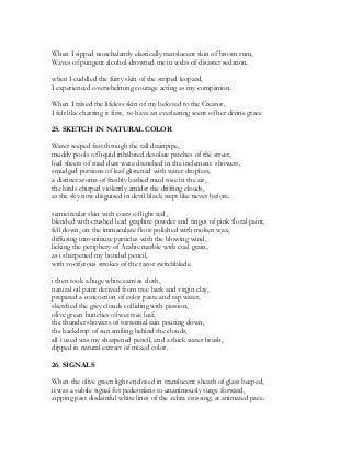 When I sipped nonchalantly elastically translucent skin of brown rum,
Waves of pungent alcohol drowned me in webs of disaster sedation.
when I cuddled the furry skin of the striped leopard,
I experienced overwhelming courage acting as my companion.
When I raised the lifeless skin of my beloved to the Creator,
I felt like charring it first, to have an everlasting scent of her divine grace
25. SKETCH IN NATURAL COLOR
Water seeped fast through the tall drainpipe,
muddy pools of liquid inhabited desolate patches of the street,
bed sheets of road dust were drenched in the inclement showers,
smudged portions of leaf glistened with water droplets,
a distinct aroma of freshly bathed mud rose in the air,
the birds chirped violently amidst the drifting clouds,
as the sky now disguised in devil black wept like never before.
semicircular skin with coats of light red ,
blended with crushed lead graphite powder and tinges of pink floral paint,
fell down, on the immaculate floor polished with molten wax,
diffusing into minute particles with the blowing wind,
licking the periphery of Arabic marble with coal grain,
as i sharpened my bonded pencil,
with vociferous strokes of the razor switchblade.
i then took a huge white canvas cloth,
natural oil paint derived from tree bark and virgin clay,
prepared a concoction of color paste and tap water,
sketched the grey clouds colliding with passion,
olive green bunches of wet tree leaf,
the thunder showers of torrential rain pouring down,
the backdrop of sun smiling behind the clouds,
all i used was my sharpened pencil, and a thick water brush,
dipped in natural extract of mixed color.
26. SIGNALS
When the olive green light enclosed in translucent sheath of glass beeped,
it was a subtle signal for pedestrians to unanimously surge forward,
zipping past disdainful white lines of the zebra crossing; at animated pace.
 