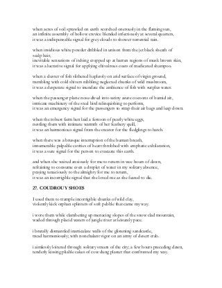 when acres of soil sprawled on earth scorched onerously in the flaming sun,
an infinite assembly of hollow crevice blended infectiously at several quarters,
it was a indispensable signal for grey clouds to shower torrential rain.
when insidious white powder dribbled in unison from the jet black sheath of
scalp hair,
inevitable sensations of itching cropped up at barren regions of musk brown skin,
it was a lucrative signal for applying chivalrous coats of medicated shampoo.
when a cluster of fish slithered haplessly on arid surface of virgin ground,
trembling with cold shivers nibbling neglected chunks of wild mushroom,
it was a desperate signal to inundate the ambience of fish with surplus water.
when the passenger plane nose-dived into satiny azure cocoons of humid air,
intricate machinery of the steel bird relinquishing to perform,
it was an emergency signal for the passengers to strap their air bags and leap down.
when the robust farm hen laid a festoon of pearly white eggs,
nestling them with intimate warmth of her feathery quill,
it was an harmonious signal from the creator for the fledglings to hatch.
when there was a brusque interruption of the human breath,
innumerable palpable cavities of heart throbbed with emphatic exhilaration,
it was a sure signal for the person to evacuate this earth.
and when she waited anxiously for me to return in wee hours of dawn,
refraining to consume even a droplet of water in my solitary absence,
praying tenaciously to the almighty for me to return,
it was an incorrigible signal that she loved me as she feared to die.
27. COUDROUY SHOES
I used them to trample incorrigible chunks of wild clay,
violently kick orphan splinters of soft pebble that came my way.
i wore them while clambering up menacing slopes of the snow clad mountain,
waded through placid waters of jungle river at leisurely pace.
i brutally dismantled inarticulate walls of the glistening sandcastle,
tread harmoniously; with nonchalant vigor on an army of desert crab.
i aimlessly loitered through solitary streets of the city; a few hours preceding dawn,
tenderly kissing pliable cakes of cow dung plaster that confronted my way.
 