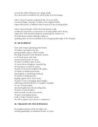severed the dainty filaments of voltage inside,
the contrivance resembled soft yellow pulp of rotten mango.
when i shaved ornately sculptured skin of oyster shell,
evacuated frugal amounts of saline water trapped inside,
impeccable pearls of brilliant white bounced in my awaiting palms.
when i shaved chunks of hair from the human scalp,
scrubbed it hard with a concoction of oil and perfume till it shone,
engraved it with mystical scriptures portraying the ancient era,
the bald dome looked strikingly similar to,
sparkling idols of God assembled in the tranquil golden light of the Temple.
29. 100 M SPRINT
Grey lead escapes gleaming pistol barrel,
10 bullets soar high in the sky,
piercing fluffy carpets of blue clouds,
flooding air patches with dynamite stench,
as 10 heads sport curly hair,
crisscrossed in pools of sweat,
10 shirts of athletic spun cotton,
10 sweat shorts clinging to muscled leg,
10 time pieces wound on wrists,
10 pairs of footwear studded with spikes,
10 bands of multicolored foam,
fitted tightly to throbbing forehead,
10 chains of shining metal,
jingling against heavy chest bone,
10 pairs of eyes converging dead straight,
reflecting uncurbed desires of complete triumph,
10 sets of moist palms,
clenched tightly into blood curling fists,
10 pairs of curved ankles,
knelt towards saw dust race tracks,
10 pairs of pounding hearts,
ready to leap in heated ecstasy,
the 100 m sprint is just about to commence.
30. TRAGEDY ON FOUR WHEELS
the pungent alacrity of the air strikes me,
creating quadruples of animated breath, as i pass,
 