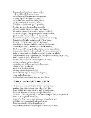 luminated signboards, suspended cables,
well lit edifices, lush green shrubs,
tainted scraps of loiter,concrete skyscrapers,
flashing signals, incoherent busstops,
sacrosanct church spires, towering clocks,
gaudy exhibitions, heavy bolt prisons,
suburban railways, thick glass aquariums,
bustling airports, chagrinned cinema halls,
glittering coffee shops, nonchalant mad houses,
exquisite monuments, sporadic manufacture of milk,
disheveled beggars, unsuspecting black hoods of crime,
plethora of beaches, desolate rumbles of junk,
mammoth emergency wards, indiscreet abattoirs of sheep,
looming textile mills, stagnant pools of fetid water,
haunted carousels, brown tarts of crisp toffee,
undulating landscape,chiselled toy shops of soft plastic,
escalating perfumed fountains, low altitude tin roofs,
black wisps of hovering clouds, crimson crested pigeon flesh,
unrelenting spikes of steel wire, landlords blessed with cupidity,
infrared power stations, chunks of gaseous evading moonlight,
salubrious machinery in gymnasiums, corrugated assemblage of pine trees,
i finally switch my way homewards,
the four wheeled metallic monster probes forward,
cutting clockwise currents of dust,
the vulcanized rubber comes to an abrupt halt,
shards of glass lay all over,
metal to metal clashes hard,
creating a screeching eerie sound,
my head submerged in pools of thick grease,
sticky and red in color,
as i breathe my last breath, utter my last syllable.
31. MY ADVENTURES OF THE JUNGLE
I butchered unwanted outgrowths that came my way,
crushed thorny cactus under bare soles of my feet,
hung freely from forked elastic branch of mango tree,
bathed in icy streams flowing past a plethora of rock,
screamed at full lung capacity to resemble aboriginal apes, bit my teeth in
thick folds of green banana skin,
covered my body with dotted fragments of tree bark skin,
rode bare back on untamed African elephant,
burnt a roaring fire of brittle tree logwood,
engulfed my mouth in fleshy delights of smoked deer meat,
 