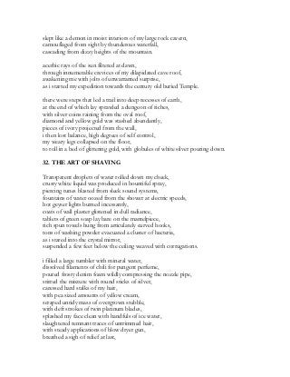 slept like a demon in moist interiors of my large rock cavern,
camouflaged from sight by thunderous waterfall,
cascading from dizzy heights of the mountain.
acerbic rays of the sun filtered at dawn,
through innumerable crevices of my dilapidated cave roof,
awakening me with jolts of unwarranted surprise,
as i started my expedition towards the century old buried Temple.
there were steps that led a trail into deep recesses of earth,
at the end of which lay sprawled a dungeon of riches,
with silver coins raining from the oval roof,
diamond and yellow gold was stashed abundantly,
pieces of ivory projected from the wall,
i then lost balance, high degrees of self control,
my weary legs collapsed on the floor,
to roll in a bed of glittering gold, with globules of white silver pouring down.
32. THE ART OF SHAVING
Transparent droplets of water rolled down my cheek,
crusty white liquid was produced in bountiful spray,
piercing tunes blasted from sleek sound systems,
fountains of water oozed from the shower at electric speeds,
hot geyser lights burned incessantly,
coats of wall plaster glistened in dull radiance,
tablets of green soap lay bare on the mantelpiece,
rich spun towels hung from articulately curved hooks,
tons of washing powder evacuated a cluster of bacteria,
as i stared into the crystal mirror,
suspended a few feet below the ceiling weaved with corrugations.
i filled a large tumbler with mineral water,
dissolved filaments of chili for pungent perfume,
poured frosty denim foam wildly compressing the nozzle pipe,
stirred the mixture with round sticks of silver,
caressed hard stalks of my hair,
with pea sized amounts of yellow cream,
scraped untidy mass of overgrown stubble,
with deft strokes of twin platinum blades,
splashed my face clean with handfuls of ice water,
slaughtered remnant traces of untrimmed hair,
with steady applications of blow dryer gun,
breathed a sigh of relief at last,
 