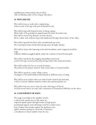 sprinkling my immaculately shaven flesh,
with revitalizing wisps of the cologne aftershave.
33. WHY DID HE
Why did he have to walk with a crippled leg,
when several of his age took part in marathon race.
Why did he beg with bruised bowls of cheap copper,
When bulk of the population sipped peach flavored chocolate rum.
Why did he travel long distance on rusty bicycle,
Silver sedans with undeserving youth clambered through dream lanes of the valley.
Why did he quench his thirst with contaminated tap water,
His counterpart mates drank Irish spring water all night and day.
Why did he sleep with clattering teeth with threadbare sacks wrapped round his
body,
Affluent children snuggled tightly under the comfort of their Persian quilt.
Why did he spend his day begging and pulling truck load,
youth of his age swam merrily, played long tennis with cushioned racket.
Why did he place his feet on scorched tarmac,
The prince in the palace tread on Luke warm chips of scented marble.
Why did he speak in a rustic village accent,
Teenagers of his kind babbled inarticulately in different styles of slang.
Why did he wear clothes that were stained with colored spit and mud,
A fleet of school children attired in white shirt and immaculate tie.
Why did he have no one to wipe his tears with tinges of blood,
God bestowed riches on some and a mountain of horrendous difficulty on the other
34. CLOUDBURST OF RAIN
The eagle soars high in the sapphire clouds,
a trail of holy smoke rises in the moist air,
striped leopards sprint through bushes at high speed,
protuberant pigeon neck submerges itself in coolant water,
furry Eskimo bear nestles against the deciduous tree,
agilitic monkey springs in a network of branches,
a cloudburst of water tumbles from the sky.
 