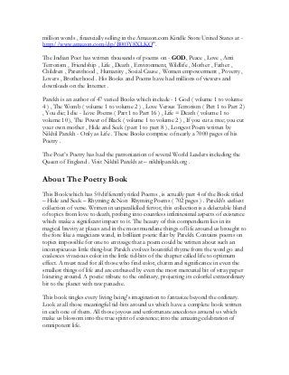 million words , financially selling in the Amazon.com Kindle Store United States at -
http://www.amazon.com/dp/B003Y8XLKQ".
The Indian Poet has written thousands of poems on - GOD, Peace , Love , Anti
Terrorism , Friendship , Life , Death , Environment, Wildlife , Mother , Father ,
Children , Parenthood , Humanity , Social Cause , Women empowerment , Poverty ,
Lovers , Brotherhood . His Books and Poems have had millions of viewers and
downloads on the Internet .
Parekh is an author of 47 varied Books which include - 1 God ( volume 1 to volume
4 ) , The Womb ( volume 1 to volume 2 ) , Love Versus Terrorism ( Part 1 to Part 2 )
, You die; I die - Love Poems ( Part 1 to Part 16 ) , Life = Death ( volume 1 to
volume 10 ), The Power of Black ( volume 1 to volume 2 ) , If you cut a tree; you cut
your own mother , Hide and Seek ( part 1 to part 8 ) , Longest Poem written by
Nikhil Parekh - Only as Life . These Books comprise of nearly a 7000 pages of his
Poetry .
The Poet’s Poetry has had the patronization of several World Leaders including the
Queen of England . Visit Nikhil Parekh at – nikhilparekh.org .
About The Poetry Book
This Book which has 50 differently titled Poems , is actually part 4 of the Book titled
– Hide and Seek – Rhyming & Non Rhyming Poems ( 702 pages ) . Parekh's earliest
collection of verse. Written in unparallelled fervor, this collection is a delectable blend
of topics from love to death, probing into countless infinitesimal aspects of existence
which make a significant impact to it. The beauty of this compendium lies in its
magical brevity at places and in the most mundane things of life around us brought to
the fore like a magicians wand, in brilliant poetic flair by Parekh. Contains poems on
topics impossible for one to envisage that a poem could be written about such an
inconspicuous little thing-but Parekh evolves bountiful rhyme from the word go and
coalesces vivacious color in the little tid-bits of the chapter called life to optimum
effect. A must read for all those who find color, charm and significance in even the
smallest things of life and are enthused by even the most mercurial bit of stray paper
loitering around. A poetic tribute to the ordinary, projecting its colorful extraordinary
bit to the planet with raw panache.
This book tingles every living being's imagination to fantasize beyond the ordinary.
Look at all those meaningful tid-bits around us which have a complete book written
in each one of them. All those joyous and unfortunate anecdotes around us which
make us blossom into the true spirit of existence; into the amazing celebration of
omnipotent life.
 