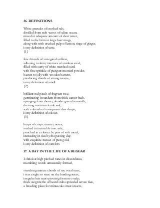 36. DEFINITIONS
White granules of crushed salt,
distilled from rash waves of saline ocean,
mixed in adequate amount of clear water,
filled to the brim in large beer mugs,
along with with crushed pulp of lemon, tinge of ginger,
is my definition of taste.
{1}
fine threads of variegated saffron,
adhering to shiny interiors of stainless steel,
filled with curry of white starched curd,
with fine sprinkle of pungent mustard powder,
beaten to jelly with wooden battens,
producing clouds of strong aroma,
is my definition of smell.
{2}
brilliant red petals of fragrant rose,
germinating in tandem from thick center buds,
springing from thorny, slender green beanstalk,
deriving nutrition fertile soil,
with a sheath of transparent dew drops,
is my definition of colour.
{3}
heaps of crisp currency notes,
stacked in invincible iron safe,
punched in a cluster by pins of soft metal,
increasing in size by the passing day,
with exquisite statues of pure gold,
is my definition of comfort.
37. A DAY IN THE LIFE OF A BEGGAR
I shriek at high pitched tones in discordance,
mumbling words unnaturally formed,
stretching minute chords of my vocal tract,
i was a sight to stare on the bustling street,
irregular hair mass pivoting from my scalp,
thick outgrowths of beard stubs sprawled across face,
a breeding place for minuscule street insects,
 