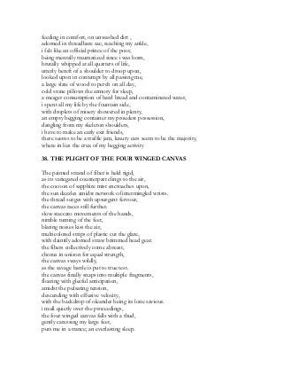 feeding in comfort, on unwashed dirt ,
adorned in threadbare sac, reaching my ankle,
i felt like an official prince of the poor,
being mentally traumatized since i was born,
brutally whipped at all quarters of life,
utterly bereft of a shoulder to droop upon,
looked upon in contempt by all passing me,
a large slate of wood to perch on all day,
cold stone pillows the armory for sleep,
a meager consumption of hard bread and contaminated water,
i spent all my life by the fountain side,
with droplets of misery showered in plenty,
an empty begging container my proudest possession,
dangling from my skeleton shoulders,
i have to make an early exit friends,
there seems to be a traffic jam, luxury cars seem to be the majority,
where in lies the crux of my begging activity
38. THE PLIGHT OF THE FOUR WINGED CANVAS
The painted strand of fiber is held rigid,
as its variegated counterpart clings to the air,
the cocoon of sapphire mist encroaches upon,
the sun dazzles amidst network of intermingled wrists.
the thread surges with upsurgent fervour,
the canvas races still further.
slow staccato movements of the hands,
nimble turning of the feet,
blaring noises kiss the air,
multicolored strips of plastic cut the glare,
with daintily adorned straw brimmed head gear.
the fibers collectively come abreast,
chorus in unison for equal strength,
the canvas sways wildly,
as the savage battle is put to true test.
the canvas finally snaps into multiple fragments,
floating with gleeful anticipation,
amidst the pulsating tension,
descending with effusive velocity,
with the backdrop of oleander being its lone saviour.
i mull quietly over the proceedings,
the four winged canvas falls with a thud,
gently caressing my large feet,
puts me in a trance; an everlasting sleep.
 