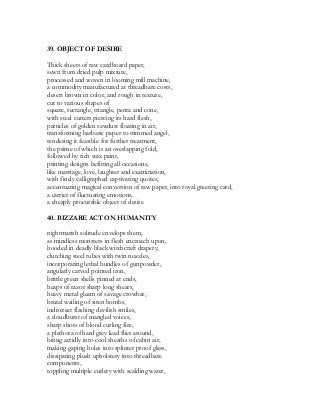 39. OBJECT OF DESIRE
Thick sheets of raw cardboard paper,
sewn from dried pulp mixture,
processed and woven in looming mill machine,
a commodity manufactured at threadbare costs,
desert brown in color, and rough in texture,
cut to various shapes of
square, rectangle, triangle, penta and cone,
with steel cutters piercing its hard flesh,
particles of golden sawdust floating in air,
transforming barbaric paper to trimmed angel,
rendering it feasible for further treatment,
the prime of which is an overlapping fold,
followed by rich wax paint,
printing designs befitting all occasions,
like marriage, love, laughter and examination,
with finely calligraphed captivating quotes,
accentuating magical conversion of raw paper, into royal greeting card,
a carrier of fluctuating emotions,
a cheaply procurable object of desire
40. BIZZARE ACT ON HUMANITY
nightmarish solitude envelops them,
as mindless monsters in flesh encroach upon,
hooded in deadly black witchcraft drapery,
clutching steel tubes with twin nozzles,
incorporating lethal bundles of gunpowder,
angularly carved pointed iron,
brittle green shells pinned at ends,
heaps of razor sharp long shears,
heavy metal gleam of savage crowbar,
brutal wailing of siren bombs,
indiscreet flashing devilish smiles,
a cloudburst of mangled voices,
sharp shots of blood curling fire,
a plethora of hard grey lead flies around,
biting acridly into cool sheaths of cabin air,
making gaping holes into splinter proof glass,
dissipating plush upholstery into threadbare
components,
toppling multiple cutlery with scalding water,
 