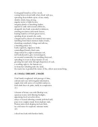 Corrugated branches of live wood,
oozing bitter colored milk when sliced with axe,
sprouting from infinite spots of tree trunk,
slender ,thick, long ,strong,
angular sticks of dark brown,
irregular planks of breathing timber,
tapered at ends with several offshoots,
alongwith tiny buds concealed in darkness,
awaiting encounter with rustic breeze,
bearing bunches of fresh green leaves,
spiraling down towards the earth,
compressed by sheets of torrential rain water,
tumbling from black moisture laden clouds,
drenching completely foliage and tall tree,
a breeding palace for,
bushy squirrels, migratory birds,
camouflaged lizards, black ants,
sharp witted fox, night watchman owl,
red beaked parrot, grey crested pigeon,
an essential commodity for crackling firewood,
spreading its roots in deep tunnels of soil,
growing fast and wide through dispersion of seed,
a soothing sight to the human eye,
its branches whistling with the wind,
the neem tree is granted the status of the, oldest uncrowned king.
43. I HAD, I DREAMT ,I MADE
I had hands roughened with passage of time,
calcium nail coat with irregular indentation,
supple skin with pores of youthful endeavor,
fresh dark lines on palm, ruddy in complexion.
{1}
i dreamt of luxury cars with Dunlop seat,
spacious rooms with filtering Sunlight,
appetizing food served in silver,
arrays of crystal adorning ceramic polished wall,
pure ivory cutglass made from elephant tusk,
Persian satin cloth draping my bare flesh,
ice cold water for euphoric summer swim.
{2}
i sliced tree bark with butcher knife,
 