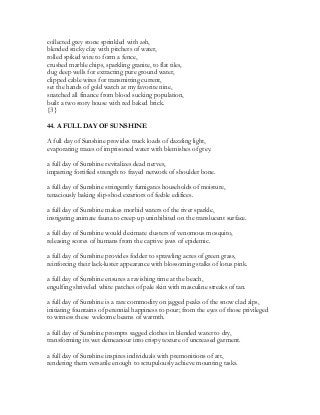 collected grey stone sprinkled with ash,
blended sticky clay with pitchers of water,
rolled spiked wire to form a fence,
crushed marble chips, sparkling granite, to flat tiles,
dug deep wells for extracting pure ground water,
clipped cable wires for transmitting current,
set the hands of gold watch at my favorite nine,
snatched all finance from blood sucking population,
built a two story house with red baked brick.
{3}
44. A FULL DAY OF SUNSHINE
A full day of Sunshine provides truck loads of dazzling light,
evaporating traces of imprisoned water with blemishes of grey.
a full day of Sunshine revitalizes dead nerves,
imparting fortified strength to frayed network of shoulder bone.
a full day of Sunshine stringently fumigates households of moisture,
tenaciously baking slip-shod exteriors of feeble edifices.
a full day of Sunshine makes morbid waters of the river sparkle,
instigating animate fauna to creep up uninhibited on the translucent surface.
a full day of Sunshine would decimate clusters of venomous mosquito,
releasing scores of humans from the captive jaws of epidemic.
a full day of Sunshine provides fodder to sprawling acres of green grass,
reinforcing their lack-luster appearance with blossoming stalks of lotus pink.
a full day of Sunshine ensures a ravishing time at the beach,
engulfing shriveled white patches of pale skin with masculine streaks of tan.
a full day of Sunshine is a rare commodity on jagged peaks of the snow clad alps,
initiating fountains of perennial happiness to pour; from the eyes of those privileged
to witness these welcome beams of warmth.
a full day of Sunshine prompts sagged clothes in blended water to dry,
transforming its wet demeanour into crispy texture of uncreased garment.
a full day of Sunshine inspires individuals with premonitions of art,
rendering them versatile enough to scrupulously achieve mounting tasks.
 