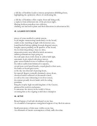 a full day of Sunshine leads to intense perspiration dribbling down,
highlighting the optimistic effects of confronting life.
a full day of Sunshine offers respite from nail biting cold,
a reprieve from abhorrent sins of the previous night,
filtering feckless prejudices into oblivion,
chalking out innovative plans and fresh directions in adventurous life.
45. A GAME OF CHESS
pieces of stone molded to artistic pawns,
royal knights maneuvering handsomely on the board,
sturdy rooks marching straight with dexterous ease,
hunchbacked bishops gliding through diagonal streets,
haughty queen parading on all quarters of the board,
the resolute king taking a step at a time,
minuscule pawns were killed in initial encounter,
infinite permutations kept going on,
the well spun chess cloth shone in yellow bulb light,
automatic clocks ticked with player moves,
giant screen flashed moves to millions of people,
the indoor auditorium brimmed to capacity,
crowd mass took bated breaths, stayed glued to their seats,
the battle on board grew tense,
as the day was divested of passing hours,
his tapered fingers eventually slammed a piece down,
chorused smiles reflected on thousands seated,
as well as the ones witnessing it on silver screen,
the winner proudly shook hands with the ruling
president,
flung the trophy high towards kingdom of the Creator,
grimaced his teeth in exuberance,
to announce his victory in the world of chess,
crowning him as the reigning world chess champion
46. ACNE
Round bumps of red rash developed on my face,
As a handful of mosquitoes stung placid regions of my flesh in unison.
Small protrusions of skin were visible on my face,
An aftermath of fanatic consumption of dairy milk chocolate.
 