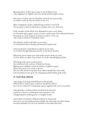 Blotted patches of dirty green crept on my handsome feet,
After dipping it in stagnant water for unsurpassable lengths of time.
Soft crusts of yellow grew in abundance beneath my luscious lips,
As I didn’t scrub my face for weeks on the trot.
Illicit corrugations of grey engulfed large portions of my back,
The moment I rolled vociferously in remnant ashes of a dead soul.
Fresh wounds of thin blood were disdainful to spot on my hands,
As I kneaded them against cutters of steel to gain respite from inflamed irritation.
Prominent sty buds cropped on intricate exteriors of my eye,
After violent outbursts of epidemic fever.
Tiny hillocks of skin took birth on my scalp,
As I drenched them in fuming acid instead of tepid water.
Colossal amounts of prickly heat erupted on my chest,
As I waded through blistering currents of the brutal summer.
Minuscule goose-bumps rose with tender tenacity from my body,
As I lay down on cubes of ice, bereft of a cloth camouflaging my flesh.
Throbbing walls of my sensitive heart,
Got reinforced with a cluster of blunt tiny thorns,
Ripping apart capillaries of blood, bellows of gallant oxygen,
When the person I was ready to die for,
The one who meant to me more than what bountiful life could offer,
Left me midway in my quest for conquering unfathomable goals in life.
47. NATURAL DRINK
when drops of fuming acid fell down on the ground,
infinite blades of green grass wailed in cacophonic unison,
the soil was subjected to unrelenting agony; engulfed with waves of acerbity.
when globules of crimson paint cascaded on the ground,
a plethora of leaf was submerged with obnoxious color,
strangulating life rendering pores of tangible breath.
when pellets of aromatic effluent tumbled on the ground,
there arose an utter pandemonium; nimble ants and toads ran helter-skelter,
the rustic ambience of soil; now transited to inevitable distortion.
 