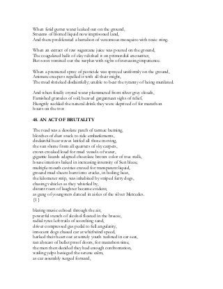When fetid gutter water leaked out on the ground,
Streams of blotted liquid now imprisoned land,
And there proliferated a battalion of venomous mosquito with toxic sting.
When an extract of raw sugarcane juice was poured on the ground,
The coagulated balls of clay relished it on primordial encounter,
But soon vomited out the surplus with sighs of increasing impatience.
When a pressured spray of pesticide was sprayed uniformly on the ground,
Animate creepers repelled it with all their might,
The mud shrieked disdainfully; unable to bear the tyranny of being mutilated.
And when finally crystal water plummeted from silver grey clouds,
Famished granules of soil; heaved gargantuan sighs of relief,
Hungrily suckled the natural drink they were deprived of for marathon
hours on the trot
48. AN ACT OF BRUTALITY
The road was a desolate patch of tarmac burning,
blotches of dust stuck to side embankments,
disdainful heat waves knifed all those moving,
the sun shone from all quarters of sky carpets,
crows croaked loud for mud vessels of water,
gigantic lizards adapted chocolate brown color of tree stalk,
house interiors baked in increasing intensity of Sun blaze,
multiple mouth cavities craved for transparent liquid,
ground mud sheets burst into cracks, in boiling heat,
the kilometer strip, was inhabited by striped furry dogs,
chasing vehicles as they whistled by,
distant roars of laughter became evident,
as gang of youngsters danced in aisles of the silver Mercedes.
{1}
blaring music echoed through the air,
powerful stench of alcohol floated in the breeze,
radial tyres left trails of scorching sand,
driver compressed gas pedal to full angularity,
innocent dogs chased car at whirlwind speed,
barked their heart out at unruly youth reclined in car seat,
ran abreast of bullet proof doors, for marathon time,
the men then decided they had enough confrontation,
wailing yelps besieged the serene calm,
as car assembly surged forward,
 