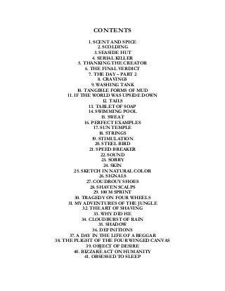 CONTENTS
1. SCENT AND SPICE
2. SCOLDING
3. SEASIDE HUT
4. SERIAL KILLER
5. THANKING THE CREATOR
6. THE FINAL VERDICT
7. THE DAY – PART 2
8. CRAVINGS
9. WASHING TANK
10. TANGIBLE FORMS OF MUD
11. IF THE WORLD WAS UPSIDE DOWN
12. TAILS
13. TABLET OF SOAP
14. SWIMMING POOL
15. SWEAT
16. PERFECT EXAMPLES
17. SUN TEMPLE
18. STRINGS
19. STIMULATION
20. STEEL BIRD
21. SPEED BREAKER
22. SOUND
23. SORRY
24. SKIN
25. SKETCH IN NATURAL COLOR
26. SIGNALS
27. COUDROUY SHOES
28. SHAVEN SCALPS
29. 100 M SPRINT
30. TRAGEDY ON FOUR WHEELS
31. MY ADVENTURES OF THE JUNGLE
32. THE ART OF SHAVING
33. WHY DID HE
34. CLOUDBURST OF RAIN
35. SHADOW
36. DEFINITIONS
37. A DAY IN THE LIFE OF A BEGGAR
38. THE PLIGHT OF THE FOUR WINGED CANVAS
39. OBJECT OF DESIRE
40. BIZZARE ACT ON HUMANITY
41. OBSESSED TO SLEEP
 