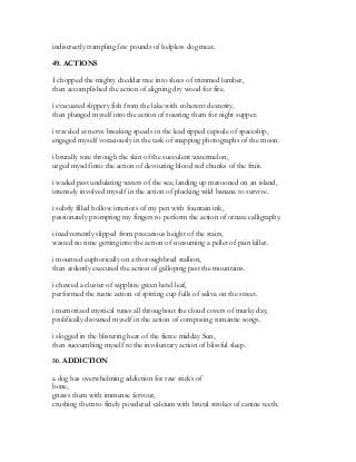 indiscreetly trampling few pounds of helpless dog meat.
49. ACTIONS
I chopped the mighty cheddar tree into slices of trimmed lumber,
then accomplished the action of aligning dry wood for fire.
i evacuated slippery fish from the lake with coherent dexterity,
then plunged myself into the action of roasting them for night supper.
i traveled at nerve breaking speeds in the lead tipped capsule of spaceship,
engaged myself voraciously in the task of snapping photographs of the moon.
i brutally tore through the skin of the succulent watermelon,
urged myself into the action of devouring blood red chunks of the fruit.
i waded past undulating waters of the sea; landing up marooned on an island,
intensely involved myself in the action of plucking wild banana to survive.
i subtly filled hollow interiors of my pen with fountain ink,
passionately prompting my fingers to perform the action of ornate calligraphy.
i inadvertently slipped from precarious height of the stairs,
wasted no time getting into the action of consuming a pellet of pain killer.
i mounted euphorically on a thoroughbred stallion,
then ardently executed the action of galloping past the mountains.
i chewed a cluster of sapphire green betel leaf,
performed the rustic action of spitting cup fulls of saliva on the street.
i memorized mystical tunes all throughout the cloud covers of murky day,
prolifically drowned myself in the action of composing romantic songs.
i slogged in the blistering heat of the fierce midday Sun,
then succumbing myself to the involuntary action of blissful sleep.
50. ADDICTION
a dog has overwhelming addiction for raw sticks of
bone,
gnaws them with immense fervour,
crushing them to finely powdered calcium with brutal strokes of canine teeth.
 