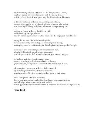 the human tongue has an addiction for the slimy texture of water,
swallows mammoth pints of ice water with the ticking clock,
relishing the moist freshness, quenching the thirst for insatiable desire.
a slab of iron has an addiction for acquiring coats of rust,
the monsoon approaches, mighty droplets of rain drench its surface,
transforming its shining body into rusty curled peels projecting out.
the farmer has an addiction for rich cow milk,
deftly kneading the ripened teats,
thereby extracting a fountain of white cream into the empty pail placed below.
the spider has an addiction for spinning webs,
revolves incessantly with sticky juice emanating from its legs,
developing a network of intermingled threads glistening in the golden Sunlight.
some souls have a mounting addiction for tobacco leaf,
chewing it, blowing it into clouds of grey smoke,
rendering their hearts deficient of life bestowing achromatic oxygen.
fishes have addiction for saline ocean water,
move at amazing speeds with their bodies slithering,
gasp for breath, dying within few seconds of isolation from the sea.
all car engines have severe addiction for lubricant oil,
sputter at regular intervals, whine like monsters,
emitting sparks of friction when divested of blood in their veins.
i had a pragmatic addiction to survive,
had to consume many morsels of food and water to achieve the same,
needed crisp currency notes as my sole artillery,
which appeared cumbersome to earn from impoverished hearts residing beside me.
The End .
 