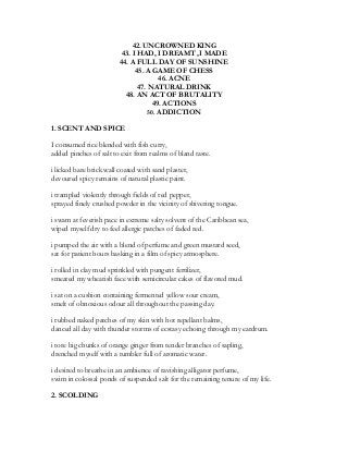 42. UNCROWNED KING
43. I HAD, I DREAMT ,I MADE
44. A FULL DAY OF SUNSHINE
45. A GAME OF CHESS
46. ACNE
47. NATURAL DRINK
48. AN ACT OF BRUTALITY
49. ACTIONS
50. ADDICTION
1. SCENT AND SPICE
I consumed rice blended with fish curry,
added pinches of salt to exit from realms of bland taste.
i licked bare brick wall coated with sand plaster,
devoured spicy remains of natural plastic paint.
i trampled violently through fields of red pepper,
sprayed finely crushed powder in the vicinity of shivering tongue.
i swam at feverish pace in extreme salty solvent of the Caribbean sea,
wiped myself dry to feel allergic patches of faded red.
i pumped the air with a blend of perfume and green mustard seed,
sat for patient hours basking in a film of spicy atmosphere.
i rolled in clay mud sprinkled with pungent fertilizer,
smeared my wheatish face with semicircular cakes of flavored mud.
i sat on a cushion containing fermented yellow sour cream,
smelt of obnoxious odour all throughout the passing day.
i rubbed naked patches of my skin with hot repellant balms,
danced all day with thunder storms of ecstasy echoing through my eardrum.
i tore big chunks of orange ginger from tender branches of sapling,
drenched myself with a tumbler full of aromatic water.
i desired to breathe in an ambience of ravishing alligator perfume,
swim in colossal ponds of suspended salt for the remaining tenure of my life.
2. SCOLDING
 