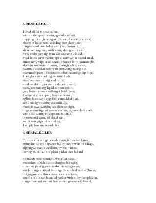 3. SEASIDE HUT
I lived all life in seaside hut,
with frothy spray bearing granules of salt,
dripping through octagon cavities of straw cane roof,
sheets of loose sand whistling past glass pane,
long tapered pine laden with juicy coconut,
showered in plenty with strong draughts of wind,
hairy crabs peeping from wet cocoons of sand,
royal horse carts making spiral journeys in coastal mud,
smart navy ships at obscure distances from humansight,
sleek motor boats churning through white waves,
plaintive wooden rafts with projecting fishing net,
mammoth piers of resistant timber, securing ship rope,
fiber glass stalls selling coconut flesh,
stray vendors mixing iced candy,
toddlers drilling awesome shapes in sand,
teenagers rubbing liquid sun tan lotion,
grey haired masses walking at brisk pace,
fleet of cranes sipping brackish water,
agilitic birds capsizing fish in moulded beak,
acrid sunlight heating ocean in day,
moonlit rays pacifying sea thirst at night,
huge assemblage of waters crashing against black rock,
with sea swelling in leaps and bounds,
in torrential agony of cloud rain,
and warm gulps of herbal tea,
I simply love my seaside hut.
4. SERIAL KILLER
The car shot at high speeds through deserted lanes,
trampling scraps of paper, bushy outgrowths of foliage,
zipping at speeds escalating by the minute,
leaving truck loads of plain golden dust behind.
his hands were smudged with cold blood,
sweatshirt of rich denim clung to his waist,
tinted strips of glass shielded his savage eyes,
stubby fingers poked from tightly stitched leather gloves,
bulging muscle almost tore his shirt sleeve,
streaks of sun tan blended perfect with ruddy complexion,
long strands of auburn hair looked gruesomely brutal,
 