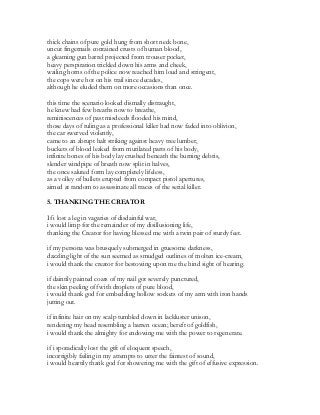 thick chains of pure gold hung from short neck bone,
uncut fingernails contained crusts of human blood,
a gleaming gun barrel projected from trouser pocket,
heavy perspiration trickled down his arms and cheek,
wailing horns of the police now reached him loud and stringent,
the cops were hot on his trail since decades,
although he eluded them on more occasions than once.
this time the scenario looked dismally distraught,
he knew had few breaths now to breathe,
reminiscences of past misdeeds flooded his mind,
those days of ruling as a professional killer had now faded into oblivion,
the car swerved violently,
came to an abrupt halt striking against heavy tree lumber,
buckets of blood leaked from mutilated parts of his body,
infinite bones of his body lay crushed beneath the burning debris,
slender windpipe of breath now split in halves,
the once saluted form lay completely lifeless,
as a volley of bullets erupted from compact pistol apertures,
aimed at random to assassinate all traces of the serial killer.
5. THANKING THE CREATOR
If i lost a leg in vagaries of disdainful war,
i would limp for the remainder of my disillusioning life,
thanking the Creator for having blessed me with a twin pair of sturdy feet.
if my persona was brusquely submerged in gruesome darkness,
dazzling light of the sun seemed as smudged outlines of molten ice-cream,
i would thank the creator for bestowing upon me the hind sight of hearing.
if daintily painted coats of my nail got severely punctured,
the skin peeling off with droplets of pure blood,
i would thank god for embedding hollow sockets of my arm with iron hands
jutting out.
if infinite hair on my scalp tumbled down in lackluster unison,
rendering my head resembling a barren ocean; bereft of goldfish,
i would thank the almighty for endowing me with the power to regenerate.
if i sporadically lost the gift of eloquent speech,
incorrigibly failing in my attempts to utter the faintest of sound,
i would heartily thank god for showering me with the gift of effusive expression.
 