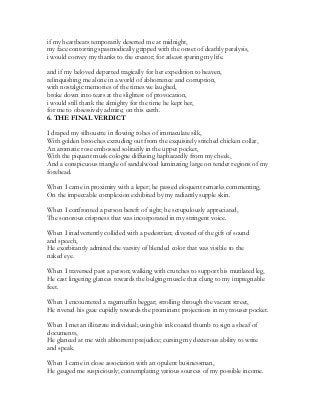 if my heartbeats temporarily deserted me at midnight,
my face contorting spasmodically gripped with the onset of deathly paralysis,
i would convey my thanks to the creator; for atleast sparing my life.
and if my beloved departed tragically for her expedition to heaven,
relinquishing me alone in a world of abhorrence and corruption,
with nostalgic memories of the times we laughed,
broke down into tears at the slightest of provocation,
i would still thank the almighty for the time he kept her,
for me to obsessively admire; on this earth.
6. THE FINAL VERDICT
I draped my silhouette in flowing robes of immaculate silk,
With golden brooches extruding out from the exquisitely stitched chicken collar,
An aromatic rose embossed solitarily in the upper pocket,
With the piquant musk cologne diffusing haphazardly from my cheek,
And a conspicuous triangle of sandalwood luminating large on tender regions of my
forehead.
When I came in proximity with a leper; he passed eloquent remarks commenting,
On the impeccable complexion exhibited by my radiantly supple skin.
When I confronted a person bereft of sight; he scrupulously appreciated,
The sonorous crispness that was incorporated in my stringent voice.
When I inadvertently collided with a pedestrian; divested of the gift of sound
and speech,
He exorbitantly admired the varsity of blended color that was visible to the
naked eye.
When I traversed past a person; walking with crutches to support his mutilated leg,
He cast lingering glances towards the bulging muscle that clung to my impregnable
feet.
When I encountered a ragamuffin beggar; strolling through the vacant street,
He riveted his gaze cupidly towards the prominent projections in my trouser pocket.
When I met an illiterate individual; using his ink coated thumb to sign a sheaf of
documents,
He glanced at me with abhorrent prejudice; cursing my dexterous ability to write
and speak.
When I came in close association with an opulent businessman,
He gauged me suspiciously; contemplating various sources of my possible income.
 