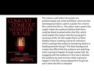 The colours used within the poster are
predominately red, white and black, which are the
stereotypical colours used in a poster for a horror
film, which this film is. The colour red is used in the
carpet makes the audience believe that there
could be blood involved within the film, which
could explain the reason why the young girl is
carrying a knife. On the carpet there is a faint
shadow shown creating a sense of ‘unknown’,
which could get the audience wondering what it is
heading towards the girl. The black background
creates the effect that the audience are watching
what is going to happen through a peep hole. By
engaging with the audience in this way it attracts
the audience to want to know what is going to
happen in the film, encouraging them to go and
see it when the film is released.
 