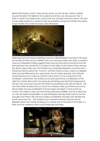 Behind the shower curtain, there are the words „you let her die‟ written in blood
around the bath. This frightens the audience and they can only assume „her‟ is
Emily‟s mother; this makes them curious into how she died and who wrote it. The shot
moves really quickly to a medium close up revealing a long shot of Emily who claims
it was Charlie who wrote the words. (See still below)
Following shots show David meeting a woman called Elizabeth who lives in the area,
he wonders if there are any children who can have play dates with Emily. A medium
close up of Elizabeth smiling suggests there may be some kind of romance that will
start between her and David. A number of shots follow of the three of them around
the dinner table, Emily says, that Charlie says, David likes Elizabeth and Emily asks if
David has told her about her „mummy‟ and then there is a loud, sharp non-diegetic
stab of sound followed by four quick shots, one of a door opening, one of David
screaming and one a close up of Emily‟s face which cuts to a long shot of her
standing in a bathroom, the audience can only assume this is a flashback of the
night the mother died and it was obviously something very bad that happened to
the her, they may even assume that Emily has something to do with her death. The
shot then fades to black and cuts back to a medium close up of Emily around the
dinner table who says to Elizabeth that she hopes she doesn‟t wind up like her
mother. The medium close up shows Emily looking less childlike, she has a black top
on, her hair styled and jewellery on (see still below), perhaps Emily wants to be the
only girl in her father‟s life and she is jealous of Elizabeth and fears she will take her
father away from her. The audience are unaware whether what she said to
Elizabeth about her mother winding up is a threat and at this point in the trailer, it is
Emily who the audience think is psychologically disturbed.
 
