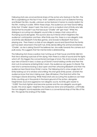Following shots are unconventional straps of the actors who feature in the film. The
film is capitalising on the fact it has „A-list‟ celebrity actors such as Dakota Fanning
and Robert De Niro. Usually, unknown actors feature in horrors to create realism for
the film, making it scarier. Within these straps, the audience can hear David telling
Emily that „Charlie‟ doesn‟t exist, the shots cuts to a medium shot of Emily who tells
David that he shouldn‟t say that because „Charlie‟ will “get mad.” While this
dialogue is occurring non-diegetic sound is like a creepy choir voice with a
thumping sound alongside. The sound is slow but intense which heightens the
audience‟s anticipation and fear. After Emily says this, there is a non-diegetic stab
and Emily asks Elizabeth if she likes games, and reveals to Elizabeth that she is
playing one. Then there is a stab of non-diegetic sound and David finds the family
pet has been drowned in the bath tub, Emily denies killing the animal and blames
„Charlie‟, as she is asking David if he believes her, she walks towards the camera as it
pulls away, this suggests that her mental state is deteriorating.
The following shot shows a police man turning up at their house and Emily tells him
that she is drawing a picture of him dying, then there is a stab of sound and the lights
which off, this triggers the conventional montage of shots. The shots include: A bird‟s
eye view of David in bed, a close up of David‟s hand holding a knife and then the
shot cuts to someone entering Emily‟s room, the audience can guess it is David. The
next shot is someone kicking a door open and then attacking Elizabeth and then the
audience hear David shout Emily‟s name. The following shot is a low angle shot of
Emily looking out of a window and smiling; this shot gives Emily power, and lets the
audience know that she is taking over. (See still below.) The final shot within the
montage is David drowning. While these shots are occurring the audience can hear
Emily counting up in thousands in the back ground of the action, alongside
heightened, loud and aggressive non-diegetic sound. As Emily gets nearer to
‟10,000‟ the shots tighten and become quicker and the non-diegetic sound gets
louder, this once again, heightens the audiences terror and anticipation, until finally
the non-diegetic sound explodes and there is a conventional strap of the title of the
film. This signals the ending of the trailer.
 