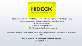 HiDeck Ltd was founded in 2017 based on over 20 years experience in building industry
We provide innovative decking products from around the world
• LVL decking timber
• Hidden decking fasteners
• Module steps and pedestals for decking
Why we are doing this? – Because we love to work with great products and we want to share it with
you!
Find us at Unit B, 150 Foundry Rd, Silverdale, Auckland
www.hideck.co.nz
 