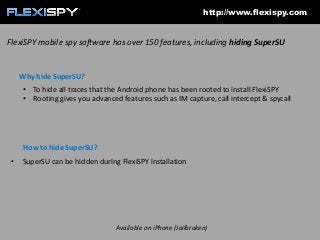 http://www.flexispy.com

FlexiSPY mobile spy software has over 150 features, including hiding SuperSU

Why hide SuperSU?
• To hide all traces that the Android phone has been rooted to install FlexiSPY
• Rooting gives you advanced features such as IM capture, call intercept & spycall

How to hide SuperSU?
•

SuperSU can be hidden during FlexiSPY installation

Available on iPhone (Jailbroken)

 