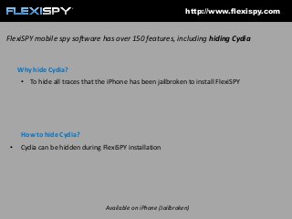 http://www.flexispy.com

FlexiSPY mobile spy software has over 150 features, including hiding Cydia

Why hide Cydia?
• To hide all traces that the iPhone has been jailbroken to install FlexiSPY

How to hide Cydia?
•

Cydia can be hidden during FlexiSPY installation

Available on iPhone (Jailbroken)

 