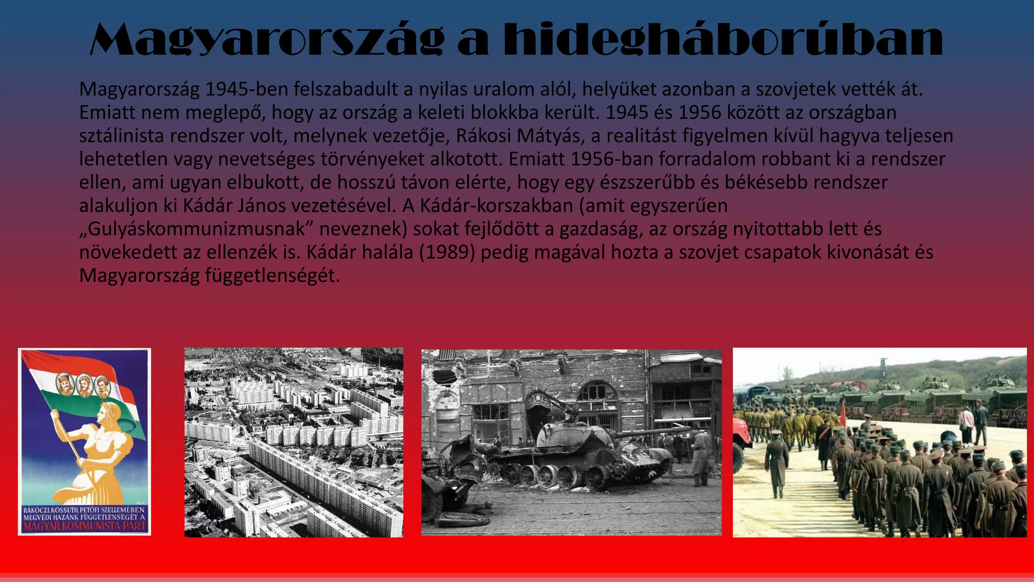 Magyarország a hidegháborúban
Magyarország 1945-ben felszabadult a nyilas uralom alól, helyüket azonban a szovjetek vették át.
Emiatt nem meglepő, hogy az ország a keleti blokkba került. 1945 és 1956 között az országban
sztálinista rendszer volt, melynek vezetője, Rákosi Mátyás, a realitást figyelmen kívül hagyva teljesen
lehetetlen vagy nevetséges törvényeket alkotott. Emiatt 1956-ban forradalom robbant ki a rendszer
ellen, ami ugyan elbukott, de hosszú távon elérte, hogy egy észszerűbb és békésebb rendszer
alakuljon ki Kádár János vezetésével. A Kádár-korszakban (amit egyszerűen
„Gulyáskommunizmusnak” neveznek) sokat fejlődött a gazdaság, az ország nyitottabb lett és
növekedett az ellenzék is. Kádár halála (1989) pedig magával hozta a szovjet csapatok kivonását és
Magyarország függetlenségét.
 