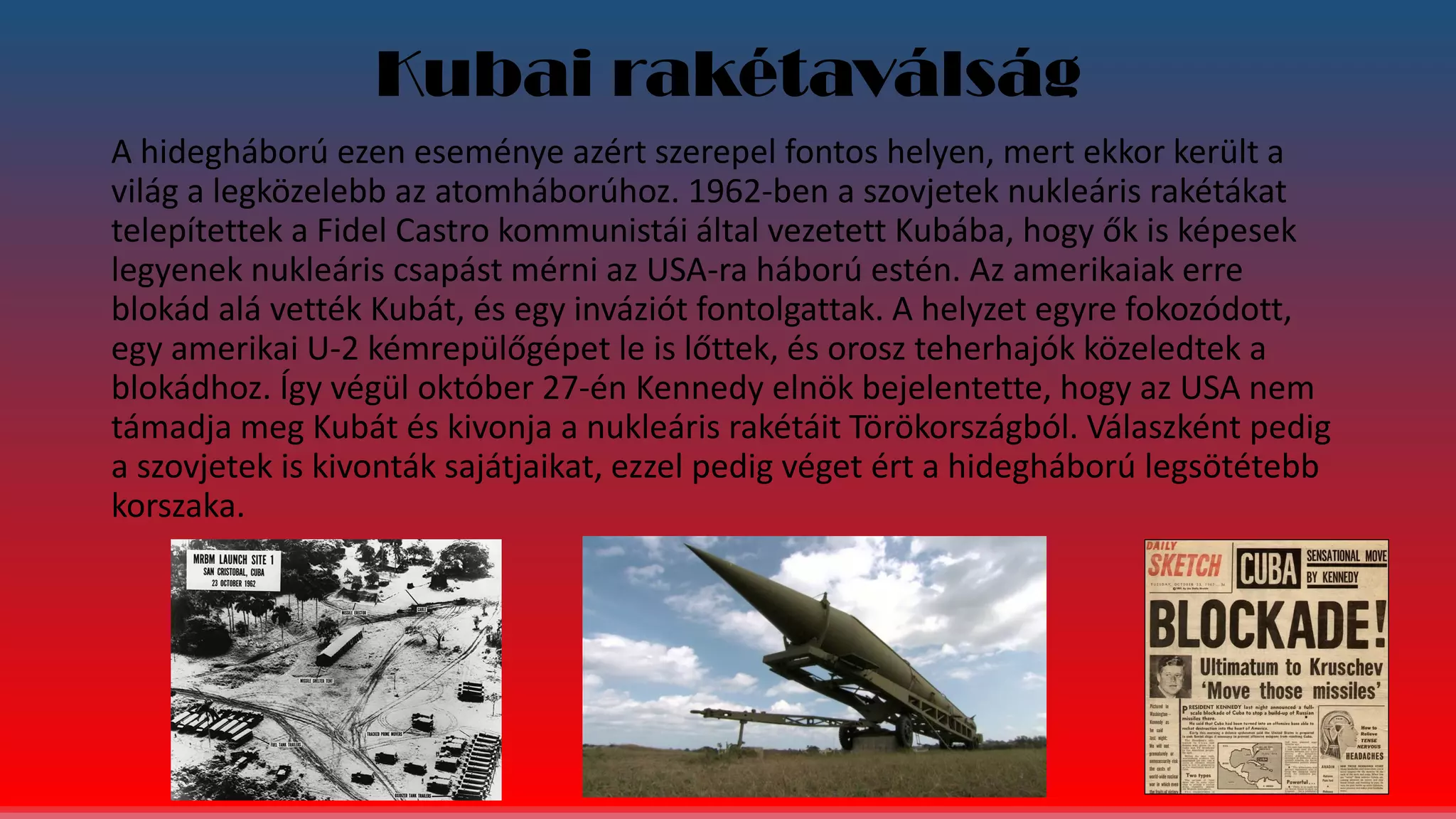 Kubai rakétaválság
A hidegháború ezen eseménye azért szerepel fontos helyen, mert ekkor került a
világ a legközelebb az atomháborúhoz. 1962-ben a szovjetek nukleáris rakétákat
telepítettek a Fidel Castro kommunistái által vezetett Kubába, hogy ők is képesek
legyenek nukleáris csapást mérni az USA-ra háború estén. Az amerikaiak erre
blokád alá vették Kubát, és egy inváziót fontolgattak. A helyzet egyre fokozódott,
egy amerikai U-2 kémrepülőgépet le is lőttek, és orosz teherhajók közeledtek a
blokádhoz. Így végül október 27-én Kennedy elnök bejelentette, hogy az USA nem
támadja meg Kubát és kivonja a nukleáris rakétáit Törökországból. Válaszként pedig
a szovjetek is kivonták sajátjaikat, ezzel pedig véget ért a hidegháború legsötétebb
korszaka.
 