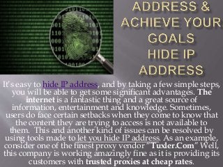 It’s easy to hide IP address, and by taking a few simple steps,
you will be able to get some significant advantages. The
internet is a fantastic thing and a great source of
information, entertainment and knowledge. Sometimes,
users do face certain setbacks when they come to know that
the content they are trying to access is not available to
them. This and another kind of issues can be resolved by
using tools made to let you hide IP address. As an example,
consider one of the finest proxy vendor “Tuxler.Com” Well,
this company is working amazingly fine as it is providing its
customers with trusted proxies at cheap rates.
 