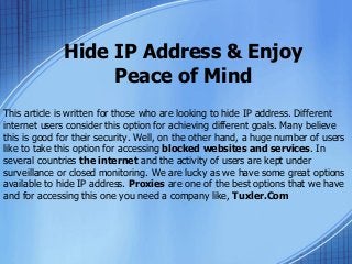 Hide IP Address & Enjoy
Peace of Mind
This article is written for those who are looking to hide IP address. Different
internet users consider this option for achieving different goals. Many believe
this is good for their security. Well, on the other hand, a huge number of users
like to take this option for accessing blocked websites and services. In
several countries the internet and the activity of users are kept under
surveillance or closed monitoring. We are lucky as we have some great options
available to hide IP address. Proxies are one of the best options that we have
and for accessing this one you need a company like, Tuxler.Com
 