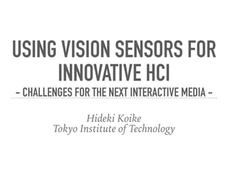 USING VISION SENSORS FOR 
INNOVATIVE HCI 
- CHALLENGES FOR THE NEXT INTERACTIVE MEDIA -
Hideki Koike
Tokyo Institute of Technology
 