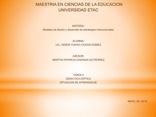 MAESTRIA EN CIENCIAS DE LA EDUCACION
UNIVERSIDAD ETAC
MATERIA:
Modelos de diseño y desarrollo de estrategias instruccionales
ALUMNA:
LIC. HIDENI YUKIKO OCHOA GOMEZ
ASESOR:
MARTHA PATRICIA CASANAS GUTIERREZ
TAREA 4:
DIDACTICA CRÍTICA
SITUACION DE APRENDIZAJE
MAYO -05, 2015.
 