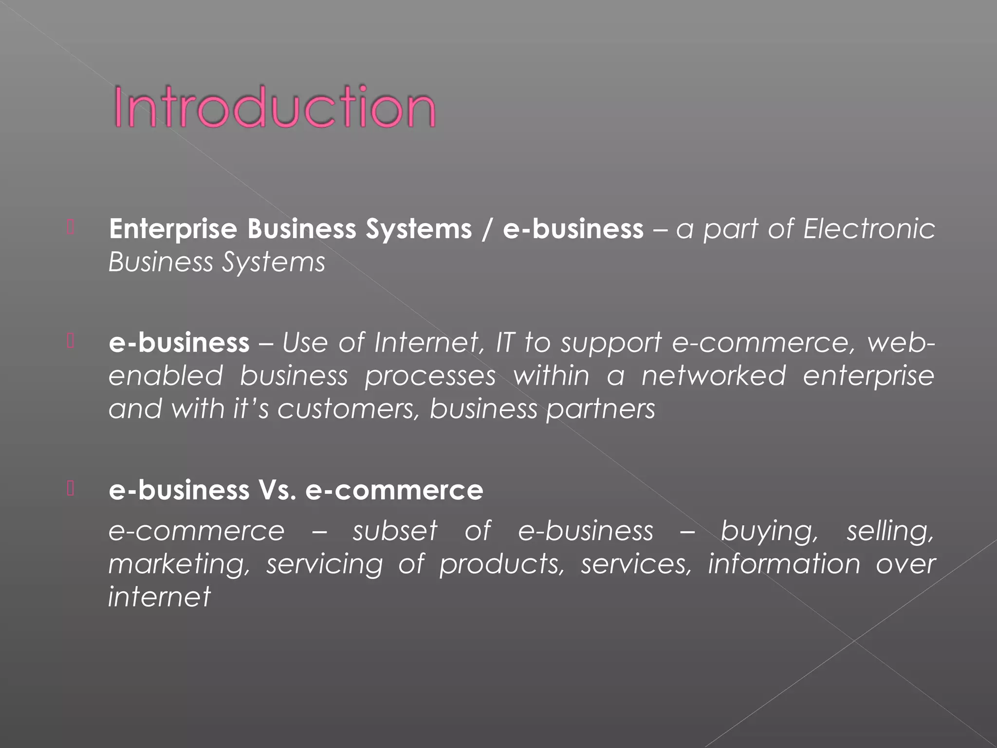  Enterprise Business Systems / e-business – a part of Electronic
Business Systems
 e-business – Use of Internet, IT to support e-commerce, web-
enabled business processes within a networked enterprise
and with it’s customers, business partners
 e-business Vs. e-commerce
e-commerce – subset of e-business – buying, selling,
marketing, servicing of products, services, information over
internet
 