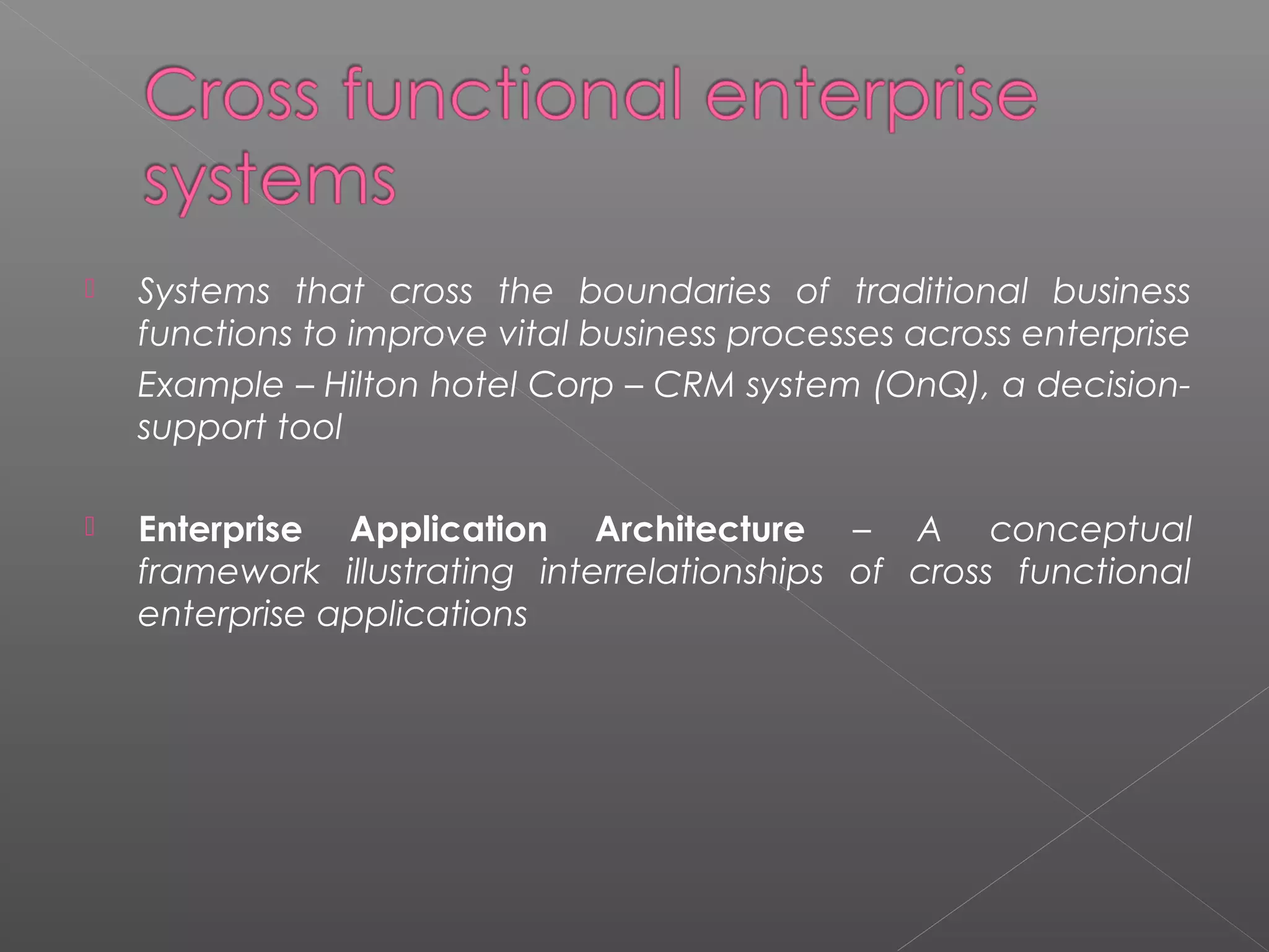  Systems that cross the boundaries of traditional business
functions to improve vital business processes across enterprise
Example – Hilton hotel Corp – CRM system (OnQ), a decision-
support tool
 Enterprise Application Architecture – A conceptual
framework illustrating interrelationships of cross functional
enterprise applications
 