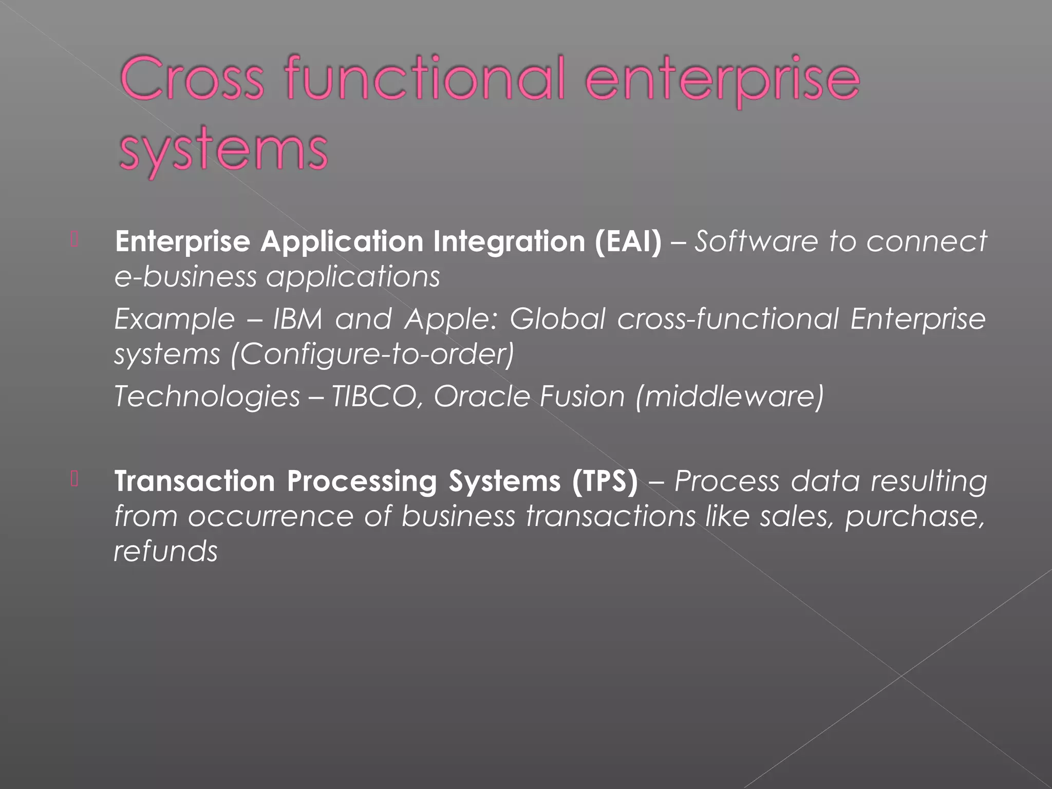  Enterprise Application Integration (EAI) – Software to connect
e-business applications
Example – IBM and Apple: Global cross-functional Enterprise
systems (Configure-to-order)
Technologies – TIBCO, Oracle Fusion (middleware)
 Transaction Processing Systems (TPS) – Process data resulting
from occurrence of business transactions like sales, purchase,
refunds
 
