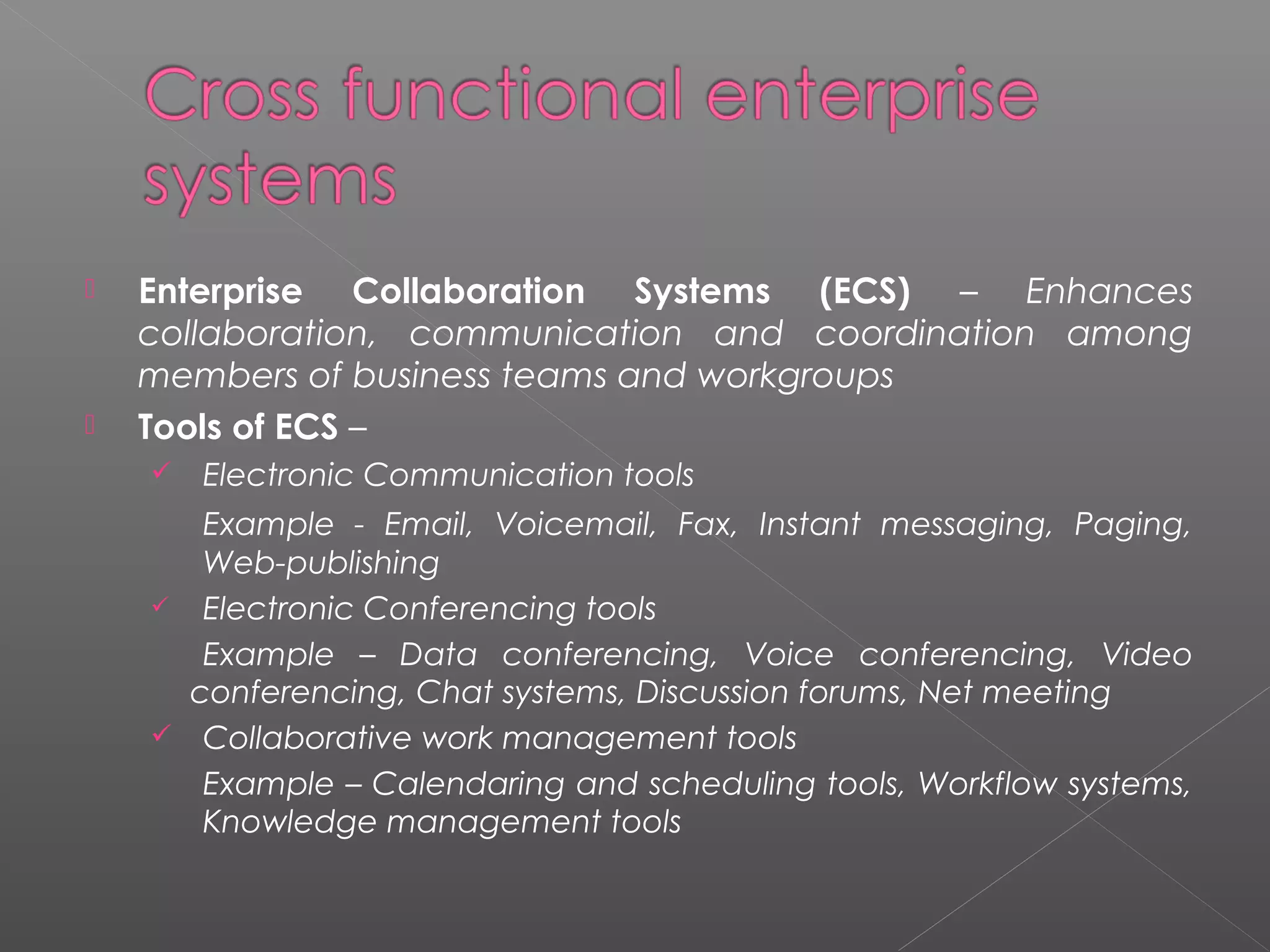  Enterprise Collaboration Systems (ECS) – Enhances
collaboration, communication and coordination among
members of business teams and workgroups
 Tools of ECS –
 Electronic Communication tools
Example - Email, Voicemail, Fax, Instant messaging, Paging,
Web-publishing
 Electronic Conferencing tools
Example – Data conferencing, Voice conferencing, Video
conferencing, Chat systems, Discussion forums, Net meeting
 Collaborative work management tools
Example – Calendaring and scheduling tools, Workflow systems,
Knowledge management tools
 